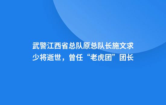 武警江西省总队原总队长施文求少将逝世，曾任“老虎团”团长