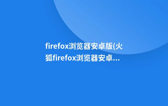 firefox浏览器安卓版(火狐firefox浏览器安卓版)