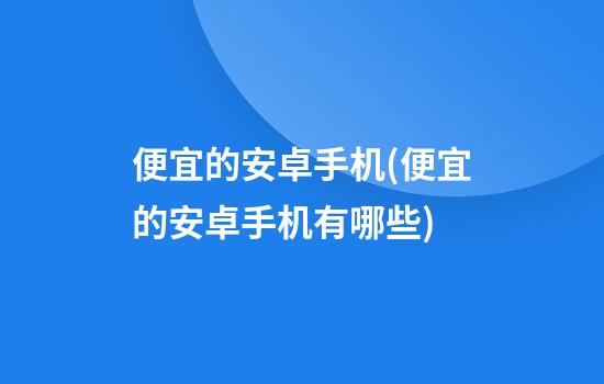 便宜的安卓手机(便宜的安卓手机有哪些)