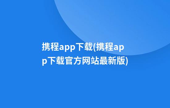 携程app下载(携程app下载官方网站最新版)