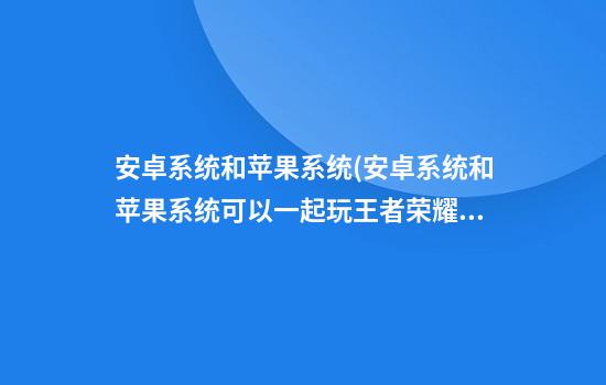 安卓系统和苹果系统(安卓系统和苹果系统可以一起玩王者荣耀吗)