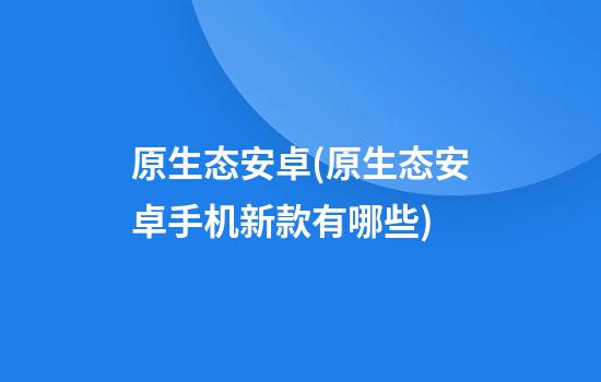 原生态安卓(原生态安卓手机新款有哪些)