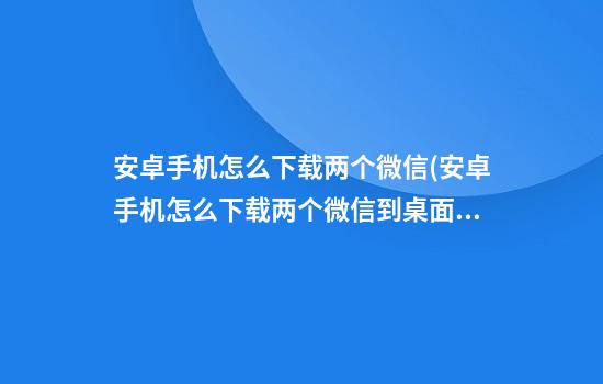 安卓手机怎么下载两个微信(安卓手机怎么下载两个微信到桌面)