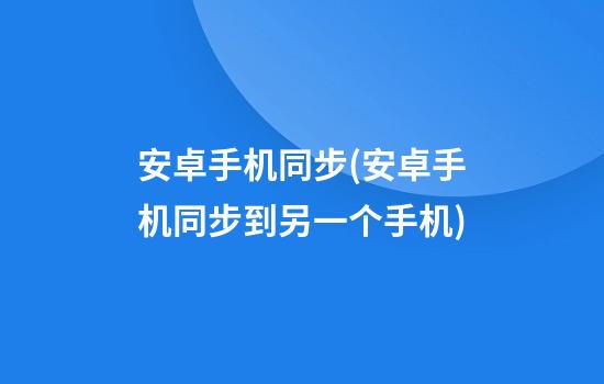 安卓手机同步(安卓手机同步到另一个手机)