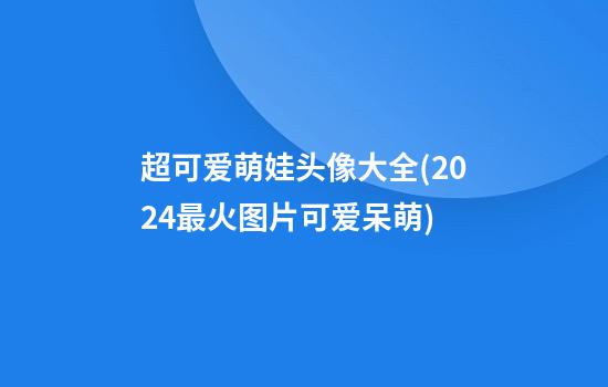 超可爱萌娃头像大全(2024最火图片可爱呆萌)