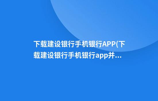 下载建设银行手机银行APP(下载建设银行手机银行app并安装到手机桌面上?)