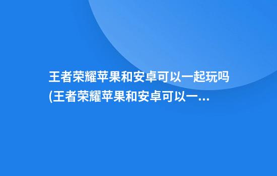 王者荣耀苹果和安卓可以一起玩吗(王者荣耀苹果和安卓可以一起玩吗?)