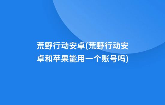 荒野行动安卓(荒野行动安卓和苹果能用一个账号吗)