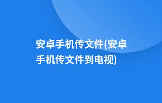 安卓手机传文件(安卓手机传文件到电视)