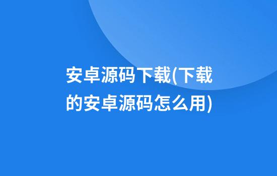 安卓源码下载(下载的安卓源码怎么用)