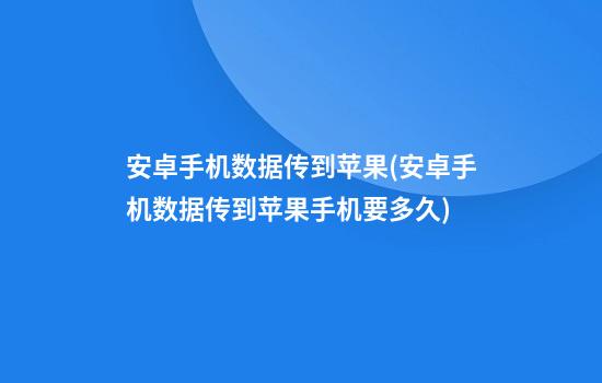 安卓手机数据传到苹果(安卓手机数据传到苹果手机要多久)