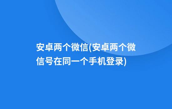 安卓两个微信(安卓两个微信号在同一个手机登录)