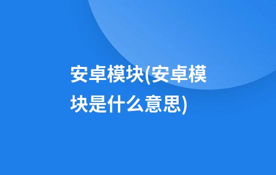 安卓模块(安卓模块是什么意思)