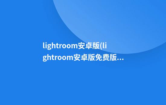 lightroom安卓版(lightroom安卓版免费版)