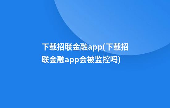 下载招联金融app(下载招联金融app会被监控吗)