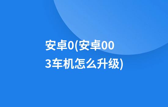 安卓0(安卓003车机怎么升级)