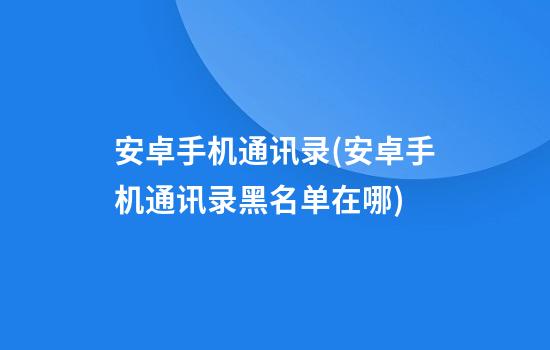 安卓手机通讯录(安卓手机通讯录黑名单在哪)