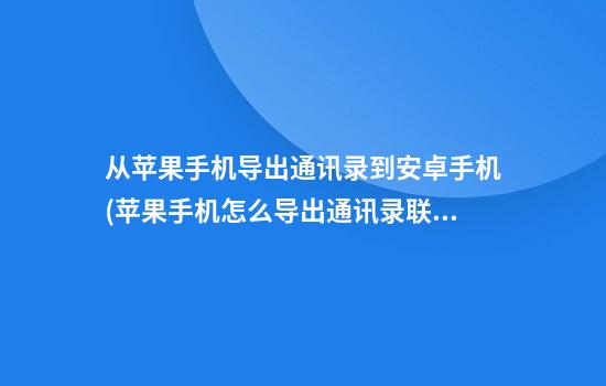 从苹果手机导出通讯录到安卓手机(苹果手机怎么导出通讯录联系人)