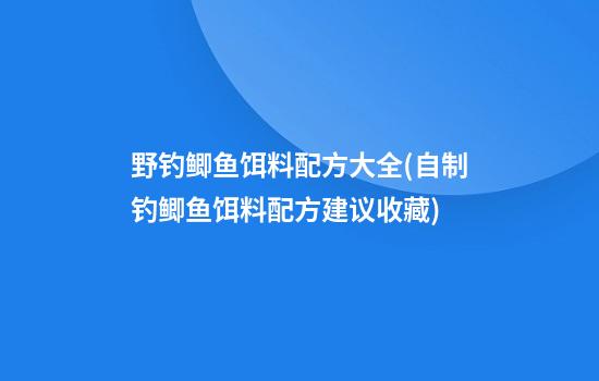 野钓鲫鱼饵料配方大全(自制钓鲫鱼饵料配方建议收藏)