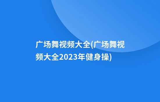 广场舞视频大全(广场舞视频大全2023年健身操)