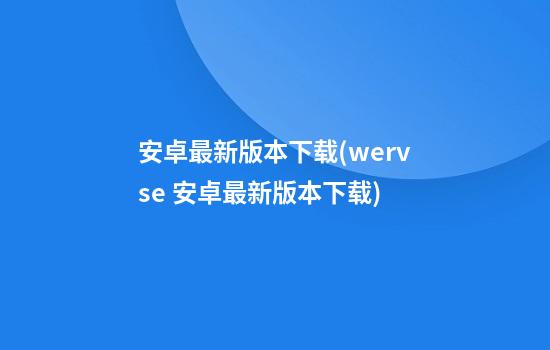 安卓最新版本下载(wervse 安卓最新版本下载)