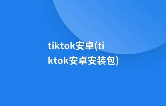 tiktok安卓(tiktok安卓安装包)