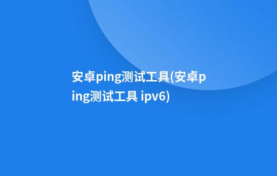 安卓ping测试工具(安卓ping测试工具 ipv6)