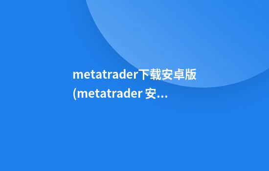 metatrader下载安卓版(metatrader 安卓)