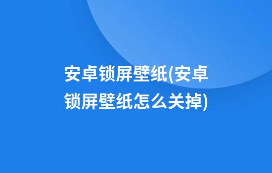 安卓锁屏壁纸(安卓锁屏壁纸怎么关掉)