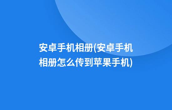 安卓手机相册(安卓手机相册怎么传到苹果手机)