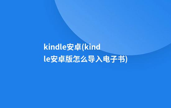 kindle安卓(kindle安卓版怎么导入电子书)