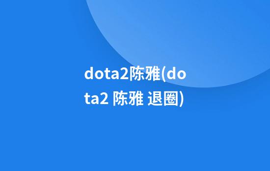 dota2陈雅(dota2 陈雅 退圈)