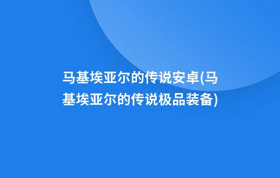 马基埃亚尔的传说安卓(马基埃亚尔的传说极品装备)