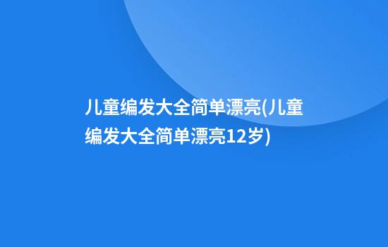 儿童编发大全简单漂亮(儿童编发大全简单漂亮12岁)