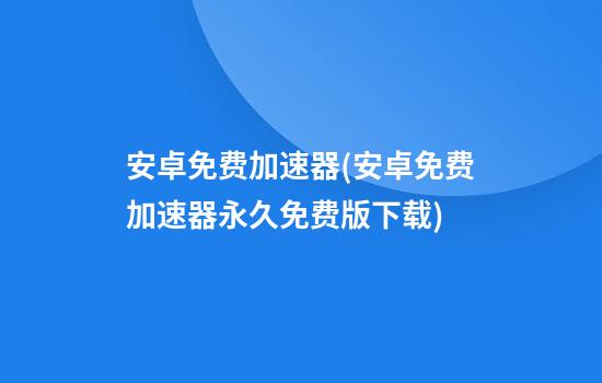 安卓免费加速器(安卓免费加速器永久免费版下载)