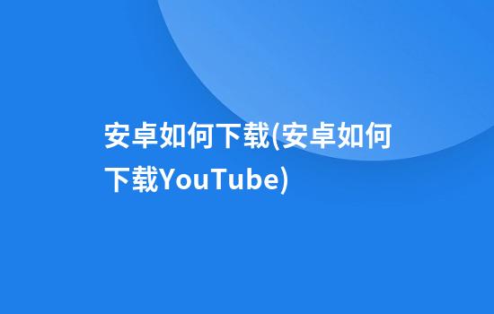 安卓如何下载(安卓如何下载YouTube)