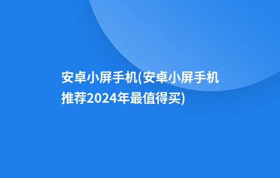 安卓小屏手机(安卓小屏手机推荐2024年最值得买)