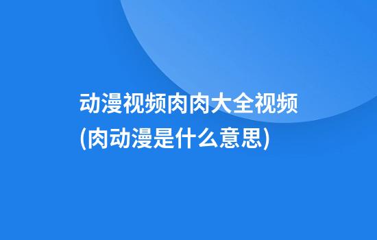 动漫视频肉肉大全视频(肉动漫是什么意思?)