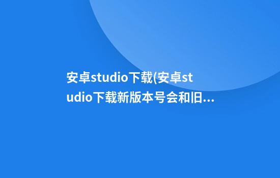 安卓studio下载(安卓studio下载新版本号会和旧版本)