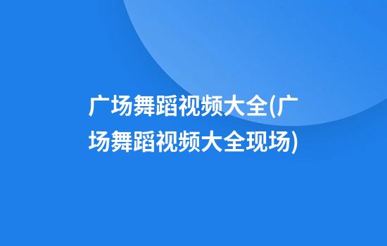 广场舞蹈视频大全(广场舞蹈视频大全现场)