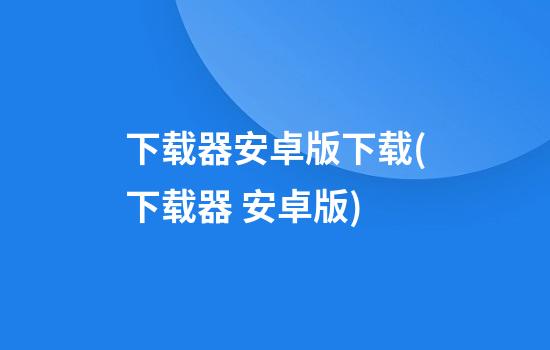 下载器安卓版下载(下载器 安卓版)