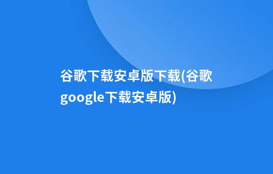 谷歌下载安卓版下载(谷歌google下载安卓版)