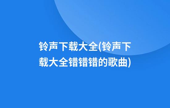 铃声下载大全(铃声下载大全错错错的歌曲)