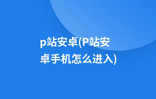 p站安卓(P站安卓手机怎么进入)