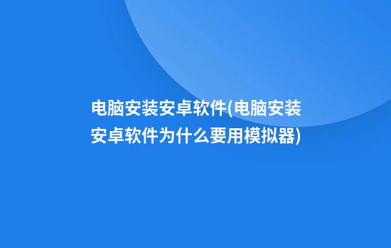 电脑安装安卓软件(电脑安装安卓软件为什么要用模拟器)