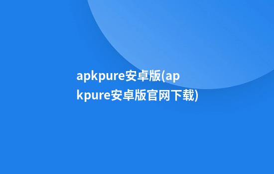 apkpure安卓版(apkpure安卓版官网下载)