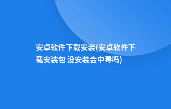 安卓软件下载安装(安卓软件下载安装包 没安装会中毒吗)