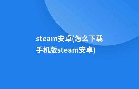 steam安卓(怎么下载手机版steam安卓)