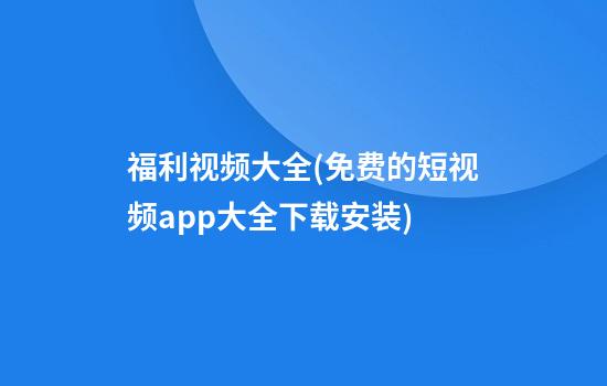 福利视频大全(免费的短视频app大全下载安装)