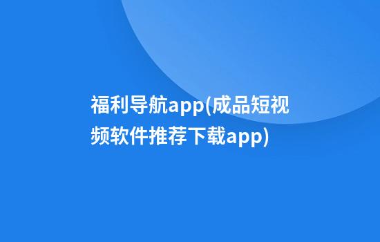 福利导航app(成品短视频软件推荐下载app)